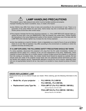 Page 67
67

ORDER REPLACEMENT LAMP
Replacement lamp can be ordered through your dealer. When ordering, give the following information to the 
dealer.
 ●   Model No . of your projector : PLC-XM100, PLC-XM150
                                                                    PLC-\
XM100L, PLC-XM150L 
 ●  Replacement Lamp Type No .  : POA-LMP17 (For PLC-XM100 / XM100L)
               (Service Parts No. 610 347 5158)
                                                                    POA-\
LMP16 (For...