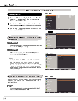 Page 34
4

INPUT MENU
When your computer is connected to INPUT 1 (DIGITAL) 
terminal, select RGB(PC digital).
When your computer is connected to the INPUT 1 (ANALOG) 
terminal, select RGB (PC analog).
RGB(PC digital)
RGB(PC analog)
Note:
	 •	 Input	source	changes	if	the	INPUT	1	button	on	the	remote	control	is	pressed.
	 •	 HDCP 	(High-bandwidth	Digital	Content	Protection)	is	a	system	for	
protecting	digital	entertainment	content	which	is	delivered	by	DVI	
(Digital	Visual	Interface)	from	being	copied.	The...