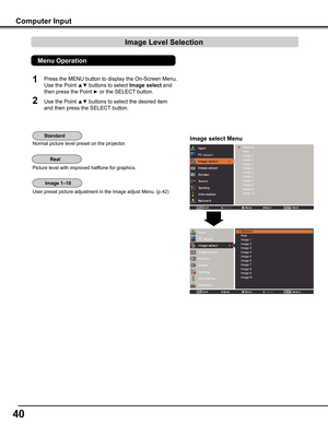 Page 40
40

1

Normal picture level preset on the projector.
Picture level with improved halftone for graphics.
User preset picture adjustment in the Image adjust Menu. (p.42)
Computer Input
Image select Menu
Press the MENU button to display the On-Screen Menu. 
Use the Point ▲▼ buttons to select Image select and 
then press the Point ► or the SELECT button.
Use the Point ▲▼ buttons to select the desired item 
and then press the SELECT button.
StandardRealImage 1Image 2Image 3Image 4Image 5Image 6Image...