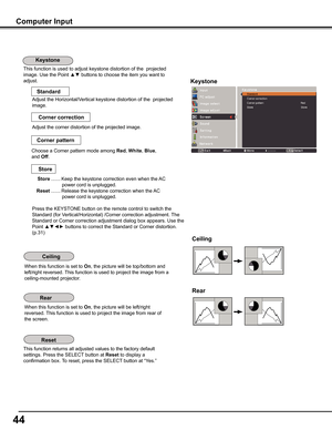 Page 44
44

Computer Input
This function is used to adjust keystone distortion of the  projected 
image. Use the Point ▲▼ buttons to choose the item you want to 
adjust.Keystone
This function returns all adjusted values to the factory default 
settings. Press the SELECT button at Reset to display a 
confirmation box. To reset, press the SELECT button at “Yes.”
Ceiling 
Rear 
When this function is set to On, the picture will be top/bottom and 
left/right reversed. This function is used to project the image from...