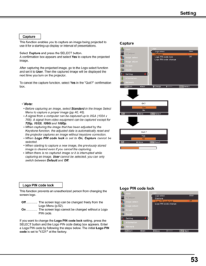 Page 53
5

Setting
Off
Logo select
Capture
Capture
This function enables you to capture an image being projected to 
use it for a starting-up display or interval of presentations.
Select Capture and press the SELECT button.  
A confirmation box appears and select yes to capture the projected 
image.
After capturing the projected image, go to the Logo select function 
and set it to User. Then the captured image will be displayed the 
next time you turn on the projector.
To cancel the capture function,...