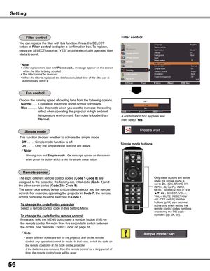 Page 56
56

Choose the running speed of cooling fans from the following options.
 Normal ......  Operate in this mode under normal conditions.
 Max  ...........  Use this mode when you want to increase the cooling 
effect when operating the projector in high ambient 
temperature environment. Fan noise is louder than 
Normal. 
Setting
Simple mode buttons
Only these buttons are active when the simple mode is set to On.  [ON, STAND-BY, INPUT, AUTO PC, INFO., MENU, SCREEN, SHUTTER, ▲▼◄►, SELECT, VOL.+, VOL.-, MUTE,...