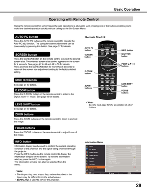 Page 29
9

Using the remote control for some frequently used operations is advisabl\
e. Just pressing one of the buttons enables you to 
make the desired operation quickly without calling up the On-Screen Menu\
.
Press the ZOOM buttons on the remote control to zoom in and out 
the image.
ZOOM buttons
Press the FOCUS buttons on the remote control to adjust focus of 
the image.
FOCUS buttons
See page 27 for details.
LENS SHIFT button
Remote Control
D .ZOOM button
SHUTTER button
AUTO PCbutton
ZOOM buttons...