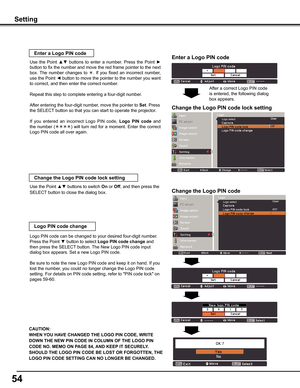 Page 54
54

Setting
Enter a Logo PIN code
Use  the  Point ▲▼  buttons  to  enter  a  number.  Press  the  Point ► 
button to fix the number and move the red frame pointer to the next 
box.  The  number  changes  to .  If  you  fixed  an  incorrect  number, 
use the Point ◄ button to move the pointer to the number you want 
to correct, and then enter the correct number.
Repeat this step to complete entering a four-digit number.
After entering the four-digit number, move the pointer to Set. Press 
the SELECT...