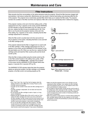 Page 63
6

Filter prevents dust from accumulating on the optical elements inside th\
e projector. Should the filter becomes clogged with 
dust particles, it will reduce cooling fans’ effectiveness and may result in internal heat buildup and adversely affect the life 
of the projector. This projector has an electrically operated filter which helps you to re\
place the filter easily. The projector 
monitors the condition of the filter at all time and replaces a filter w\
ith a new one automatically when it...