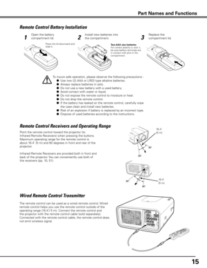 Page 15
15

Remote Control Battery Installation
123
Open the battery 
compartment lid.
Install new batteries into 
the compartment.
Replace the 
compartment lid.
Press the lid downward and slide it.Two AAA size batteriesFor correct polarity (+ and –), be sure battery terminals are in contact with pins in the compartment.
To insure safe operation, please observe the following precautions :
 ●   Use two (2) AAA or LR03 type alkaline batteries.
 
●   Always replace batteries in sets.
 
●   Do not use a new battery...