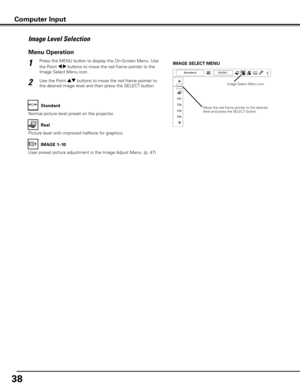 Page 38
8

Press the MENU button to display the On-Screen Menu. Use 
the Point 7 8 buttons to move the red frame pointer to the 
Image Select Menu icon.
1
2Use the Point ed buttons to move the red frame pointer to 
the desired image level and then press the SELECT button.
IMAGE SELECT MENU
Normal picture level preset on the projector.
Standard
Picture level with improved halftone for graphics.
Real
User preset picture adjustment in the Image Adjust Menu. (p. 47)
IMAGE 1–10
Image Level Selection
Menu...
