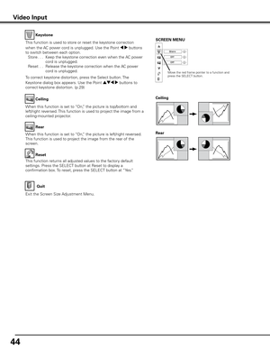 Page 44
44

Keystone
This function is used to store or reset the keystone correction 
when the AC power cord is unplugged. Use the Point 7 8 buttons 
to switch between each option. 
 Store
. . .   Keep the keystone correction even when the AC power 
cord is unplugged.
 
Reset
  . .   Release the keystone correction when the AC power 
cord is unplugged.
To correct keystone distortion, press the Select button. The 
Keystone dialog box appears. Use the Point ed7 8 buttons to 
correct keystone distortion. (p.29)...