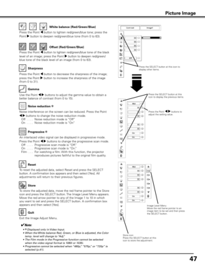 Page 47
47

Use the Point 7 8 buttons to adjust the gamma value to obtain a 
better balance of contrast (from 0 to 15).
Gamma
Press the Point 7 button to decrease the sharpness of the image; 
press the Point 8 button to increase the sharpness of the image 
(from 0 to 31).
Sharpness
An interlaced video signal can be displayed in progressive mode. 
Press the Point 7 8 buttons to change the progressive scan mode. 
 
Off
  . . . .   Progressive scan mode is “Off.”
 
On
  . . . .   Progressive scan mode is “On.”...