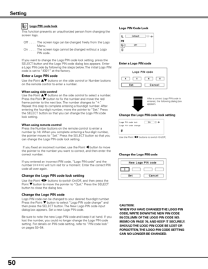 Page 50
50

Change the Logo PIN code lock setting
After a correct Logo PIN code is entered, the following dialog box appears.
Use the Point 7 8 buttons to switch On/Off,
This function prevents an unauthorized person from changing the 
screen logo.
 Off
  . . . .   The screen logo can be changed freely from the Logo 
Menu.
 
On
  . . . .   The screen logo cannot be changed without a Logo 
PIN code.
If you want to change the Logo PIN code lock setting, press the 
SELECT button and the Logo PIN code dialog box...