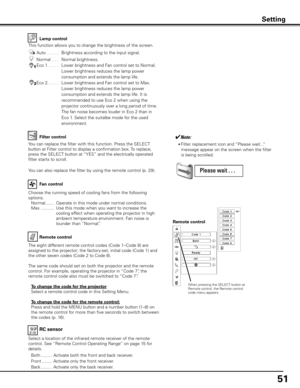 Page 51
51

Lamp control
Filter control
Choose the running speed of cooling fans from the following 
options.
 Normal   .......   Operate in this mode under normal conditions.
 
Max   ...........   Use this mode when you want to increase the 
cooling effect when operating the projector in high 
ambient temperature environment. Fan noise is 
lounder than “Normal”. 
Fan control
Remote control
Remote control
When pressing the SELECT button at Remote control, the Remote control code menu appears.
RC sensor
Select a...