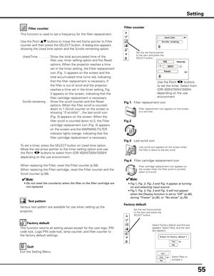 Page 55
55

Factory default
This function returns all setting values except for the user logo, PIN 
code lock, Logo PIN code lock, lamp counter, and filter counter to 
the factory default settings.
Factory default
Quit
Exit the Setting Menu.
Select Factory default and this box appears. Select [Yes], and the next box appears. 
Test pattern
Various test pattern are available for use when setting up the 
projector.
Filter counterFilter counter
Filter replacement icon appears on the screen at a set time.
✔Note:	 •...