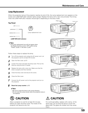 Page 59
59

Turn off the projector and unplug the AC power cord. Let 
the projector cool for at least 45 minutes.
Loosen the screw and open the lamp cover. Pull out the 
lamp by using the built in handle.
1
3
Replace the lamp with a new one. Make sure that the 
lamp is properly and fully inserted. 4
Open the filter cover. (p.57)2
Connect the AC power cord to the projector and turn on 
the projector.
6
Follow these steps to replace the lamp.
Reset the Lamp counter (p.60)
5
✔Note:
	 •	 Be	 sure 	 to 	 insert...