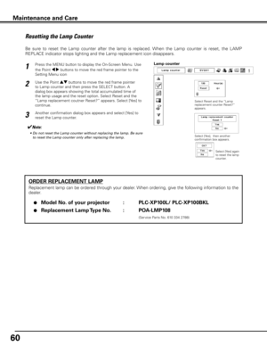 Page 60
60

ORDER REPLACEMENT LAMP
Replacement lamp can be ordered through your dealer. When ordering, give the following information to the 
dealer.
 ●  Model No .  of your projector   :   PLC-XP100L/ PLC-XP100BKL
 ●  Replacement Lamp Type No .  :   POA-LMP108
                (Service Parts No. 610 334 2788)
Resetting the Lamp Counter
Be  sure  to  reset  the  Lamp  counter  after  the  lamp  is  replaced.  When  the  Lamp  counter  is  reset,  the  LAMP 
REPLACE indicator stops lighting and the Lamp...