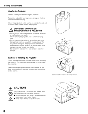 Page 8
8

Moving the Projector
Use the handle grip when moving the projector.
Retract the adjustable feet to prevent damage to the lens 
and cabinet when carrying.
When this projector is not in use for an extended period, put 
it into a suitable case to protect the projector. 
 
CAUTION IN CARRy ING OR 
TRANSPORTING THE PRO j ECTOR
–  Do not drop or bump the projector, other wise damages 
or malfunctions may result.
–
 
When carrying the projector, use a suitable carrying 
case.
–
 
Do not transport the...