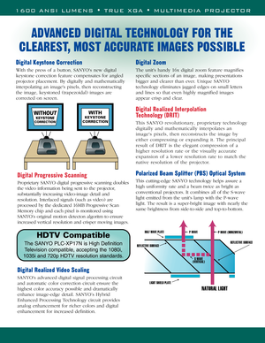 Page 21600 ANSI LUMENS • TRUE XGA • MULTIMEDIA PROJECTOR
P WAVE (HORIZONTAL)  P WAVE
LIGHT SHIELD PLATE HALF WAVE PLATE
REFLECTIVE SURFACEREFLECTIVE SURFACE
NATURAL LIGHT
S WAVE 
(VERTICAL) 
Digital Keystone Correction
With the press of a button, SANYOs new digital
keystone correction feature compensates for angled
projector placement. By digitally and mathematically
interpolating an images pixels, then reconstructing
the image, keystoned (trapezoidal) images are
corrected on screen. 
Digital Zoom
The units...