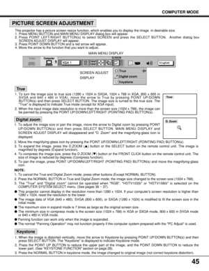 Page 4545
COMPUTER MODE
True
This projector has a picture screen resize function, which enables you to display the image  in desirable size.
1. Press MENU BUTTON and MAIN MENU DISPLAY dialog box will appear.
2. Press POINT LEFT/RIGHT BUTTON(s) to select SCREEN and press the SELECT BUTTON.  Another dialog box
SCREEN ADJUST DISPLAY will appear.
3. Press POINT DOWN BUTTON and a red arrow will appear.
4. Move the arrow to the function that you want to adjust.
PICTURE SCREEN ADJUSTMENT
1. To adjust the image size or...