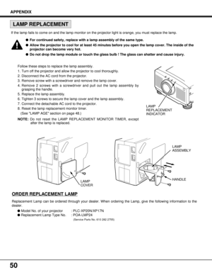 Page 5050
Follow these steps to replace the lamp assembly.
1. Turn off the projector and allow the projector to cool thoroughly.
2. Disconnect the AC cord from the projector.
3. Remove screw with a screwdriver and remove the lamp cover.
4. Remove 2 screws with a screwdriver and pull out the lamp assembly by
grasping the handle.
5. Replace the lamp assembly.
6. Tighten 3 screws to secure the lamp cover and the lamp assembly.
7. Connect the detachable AC cord to the projector.
8. Reset the lamp replacement...