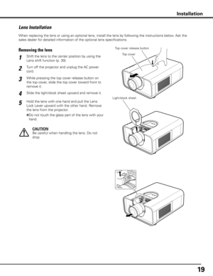 Page 1919
When replacing the lens or using an optional lens, install the lens by following the instructions below. Ask the 
sales dealer for detailed information of the optional lens specifications. 
Lens Installation
Shift the lens to the center position by using the 
Lens shift function (p. 30).1
2
Removing the lensTop cover release button
CAUTION
Be careful when handling the lens. Do not 
drop.
3
4
Top cover
Light-block sheet
Installation
While pressing the top cover release button on 
the top cover, slide...