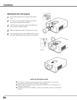 Page 2020
NOTES ON LENS INSTALLATION
 ●  Do not touch or remove any parts except the lens and related parts. It may result in    
  malfunctions, electrical shock, fire hazard or other accidents.
 ●  Before installing or replacing the lens, check that the Model No. of the Projection Lens  
  matches to the projector.
 ●  For details of the lens and installation, contact the sales dealer where you purchased the 
   projector.
Fit the lens to the projector. Make sure that the 
lens is fully inserted to the...