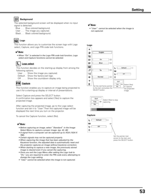 Page 5353
This function allows you to customize the screen logo with Logo 
select, Capture, and Logo PIN code lock functions.Logo
✔Note:
	 •	 Before	capturing	an	image,	select	“Standard”	in	the	Image	
Select	Menu	to	capture	a	proper	image.	(pp.	42,	46)
	 •	 A	signal	from	a	computer	can	be	captured	up	to	XGA	(1024	X	 768).
	 •	 Certain	signals	may	not	be	captured	properly.
	 •	 When	capturing	the	image	that	has	been	adjusted	by	the	 Keystone	function,	the	adjusted	data	is	automatically	reset	and	
the	projector...