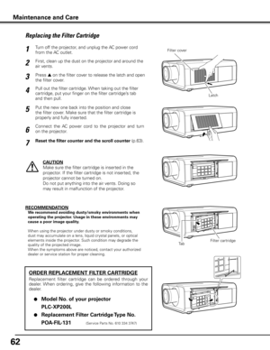 Page 6262
Turn off the projector, and unplug the AC power cord 
from the AC outlet.
First, clean up the dust on the projector and around the 
air vents.
1
2
Press s on the filter cover to release the latch and open 
the filter cover.3
Put the new one back into the position and close 
the filter cover. Make sure that the filter cartridge is 
properly and fully inserted.5
CAUTION
Make sure the filter cartridge is inserted in the 
projector. If the filter cartridge is not inserted, the 
projector cannot be turned...