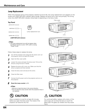 Page 6464
Turn off the projector and unplug the AC power cord. Let 
the projector cool for at least 45 minutes.
Loosen the screw and open the lamp cover. Pull out the 
lamp by using the built in handle.
1
3
Replace the lamp with a new one. Make sure that the 
lamp is properly and fully inserted. 4
Open the filter cover (p.62). 2
Connect the AC power cord to the projector and turn on 
the projector.
6
Follow these steps to replace the lamp.
Reset the Lamp counter (p.65).
5
✔Note:
	 •	 Be	sure	to	insert	the	lamp...