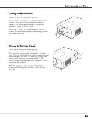 Page 6767
Unplug the AC power cord before cleaning.
Gently wipe the projection lens with a cleaning cloth that 
contains a small amount of non-abrasive camera lens 
cleaner, or use a lens cleaning paper or commercially 
available air blower to clean the lens. 
Avoid using an excessive amount of cleaner. Abrasive 
cleaners, solvents, or other harsh chemicals might scratch 
the surface of the lens.
Cleaning the Projector Cabinet
Unplug the AC power cord before cleaning.
Gently wipe the projector body with a soft...