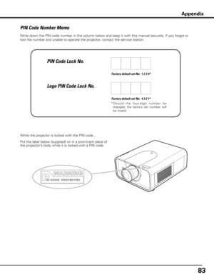 Page 8383
Write down the PIN code number in the column below and keep it with this manual securely. If you forgot or 
lost the number and unable to operate the projector, contact the service station. 
Factory default set No:  1 2 3 4*
Factory default set No:  4 3 2 1*
*  S h o u l d   t h e   fo u r- d i g i t   n u m b e r   b e 
changed,  the  factory  set  number  will 
be invalid.
Put the label below (supplied) on in a prominent place of 
the projector’s body while it is locked with a PIN code. While the...