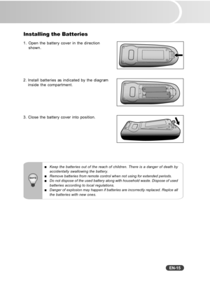 Page 16
EN-15
Installing the Batteries
1. Open the battery cover in the directionshown.
2. Install batteries as indicated by the diagram inside the compartment.
3. Close the battery cover into position.
Keep the batteries out of the reach of children. There is a danger of death by
accidentally swallowing the battery.
Remove batteries from remote control when not using for extended periods\
.Do not dispose of the used battery along with household waste. Dispose o\
f used
batteries according to local...