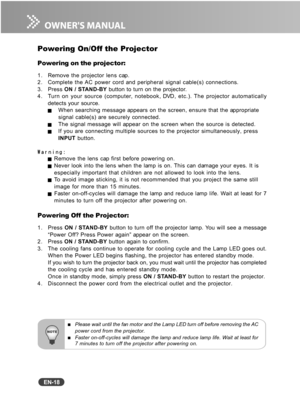 Page 19
EN-18
Powering On/Off the Projector
Powering on the projector:
1. Remove the projector lens cap.
2. Complete the AC power cord and peripheral signal cable(s) connections.
3. Press ON / STAND-BY  button to turn on the projector.
4. Turn on your source (computer, notebook, DVD, etc.). The projector automatically detects your source.
JWhen searching message appears on the screen, ensure that the appropriate
signal cable(s) are securely connected.
JThe signal message will appear on the screen when the...