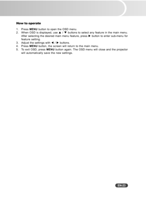 Page 24
EN-23
How to operate
1. Press MENU button to open the OSD menu.
2. When OSD is displayed, use  S / T  buttons to select any feature in the main menu.
After selecting the desired main menu feature, press  X button to enter sub-menu for
feature setting.
3. Adjust the settings with  W /  X buttons.
4. Press  MENU button, the screen will return to the main menu.
5. To exit OSD, press  MENU button again. The OSD menu will close and the projector
will automatically save the new settings. 