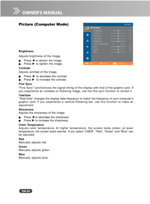 Page 25
EN-24
Picture (Computer Mode)
Brightness
Adjusts brightness of the image.
QPress W to darken the image.QPress  X to lighten the image.
Contrast
Adjusts contrast of the image.
QPress  W  to decrease the contrast.QPress  X  to increase the contrast.
Fine Sync
“Fine Sync” synchronizes the signal timing of the display with that of the graphic card. If
you experience an unstable or flickering image, use the fine sync functi\
on to correct it.
Total Dots“Total Dots” changes the display data frequency to match...