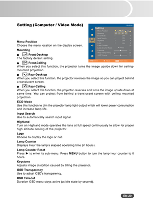 Page 30
EN-29
Setting (Computer / Video Mode)
Menu Position
Choose the menu location on the display screen.
Mounting
Q Front-Desktop
The factory default setting.
Q Front-Ceiling
When you select this function, the projector turns the image upside down\
 for ceiling-
mounted projection.
Q Rear-Desktop
When you select this function, the projector reverses the image so you c\
an project behind
a translucent screen.
Q Rear-Ceiling
When you select this function, the projector reverses and turns the imag\
e upside...