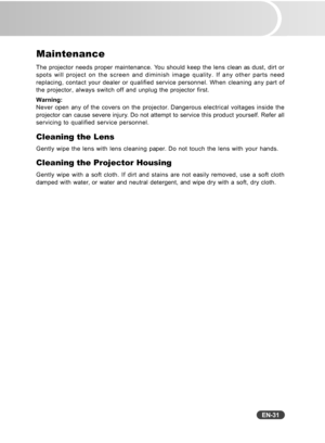 Page 32
EN-31
Maintenance
The projector needs proper maintenance. You should keep the lens clean as dust, dirt or
spots will project on the screen and diminish image quality. If any othe\
r parts need
replacing, contact your dealer or qualified service personnel. When clea\
ning any part of
the projector, always switch off and unplug the projector first.
Warning:
Never open any of the covers on the projector. Dangerous electrical voltages inside the
projector can cause severe injury. Do not attempt to service...