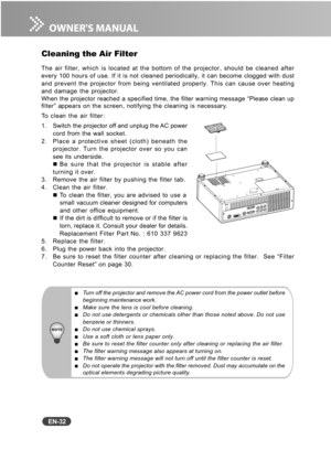 Page 33
EN-32
Turn off the projector and remove the AC power cord from the power outlet before
beginning maintenance work.
Make sure the lens is cool before cleaning.Do not use detergents or chemicals other than those noted above. Do not use
benzene or thinners.
Do not use chemical sprays.Use a soft cloth or lens paper only.Be sure to reset the filter counter only after cleaning or replacing the air filter.The filter warning message also appears at turning on.The filter warning message will not turn off until...