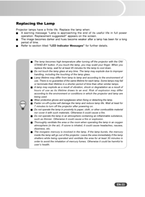 Page 34
EN-33
Replacing the Lamp
Projector lamps have a finite life. Replace the lamp when:JA warning message “Lamp is approaching the end of its useful life in full power
operation. Replacement suggested!” appears on the screen.
JThe image becomes darker and hues become weaker after a lamp has been for a long
period of time.
JRefer to section titled “LED Indicator Messages”  for further details.
JThe lamp becomes high temperature after turning off the projector with t\
he ON/
STAND-BY button. If you touch the...