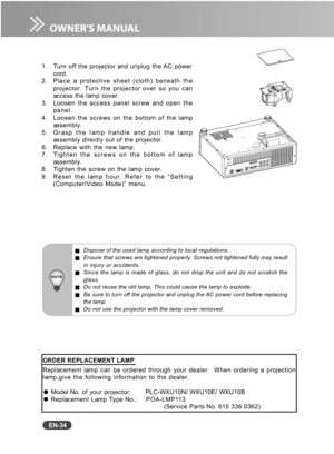 Page 35
EN-34
1. Turn off the projector and unplug the AC powercord.
2. Place a protective sheet (cloth) beneath the projector. Turn the projector over so you can
access the lamp cover.
3. Loosen the access panel screw and open the panel.
4. Loosen the screws on the bottom of the lamp assembly.
5. Grasp the lamp handle and pull the lamp assembly directly out of the projector.
6. Replace with the new lamp.
7. Tighten the screws on the bottom of lamp assembly.
8. Tighten the screw on the lamp cover.
9. Reset the...