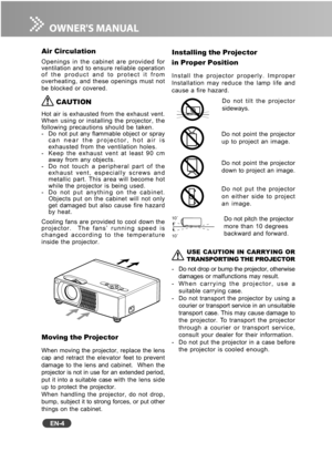 Page 5
EN-4
Air Circulation
Openings in the cabinet are provided for
ventilation and to ensure reliable operation
of the product and to protect it from
overheating, and these openings must not
be blocked or covered.
 CAUTION
Hot air is exhausted from the exhaust vent.
When using or installing the projector, the
following precautions should be taken.
- Do not put any flammable object or spraycan near the projector, hot air is
exhausted from the ventilation holes.
- Keep the exhaust vent at least 90 cm away from...