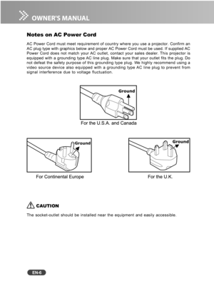 Page 7
EN-6
Notes on AC Power Cord
AC Power Cord must meet requirement of country where you use a projector\
. Confirm an
AC plug type with graphics below and proper AC Power Cord must be used. If supplied AC
Power Cord does not match your AC outlet, contact your sales dealer. This projector is
equipped with a grounding type AC line plug. Make sure that your outlet fits the plug. Do
not defeat the safety purpose of this grounding type plug. We highly recommend using a
video source device also equipped with a...