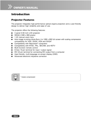 Page 9
EN-8
* means compressed.
Introduction
Projector Features
The projector integrates high-performance optical engine projection and \
a user-friendly
design to deliver high reliability and ease of use.
The projector offers the following features:
3 panel 0.56 inch LCD projectorWXGA (1280 x 800 pixels)1.2X manual zoom lensAuto image re-sizing (Auto-Sync.) to 1280 x 800 full screen with scali\
ng compression
compatibility for VGA, SVGA, XGA and SXGA*
Compatibility with Macintosh® computersCompatibility with...