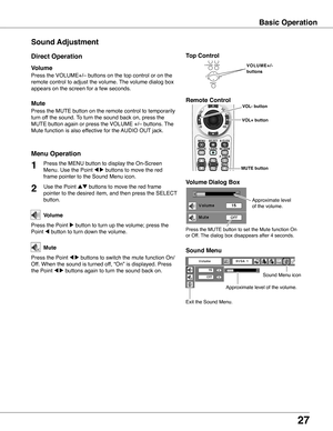 Page 27
7

Sound Adjustment
1

Press the MENU button to display the On-Screen 
Menu. Use the Point 7 8 buttons to move the red 
frame pointer to the Sound Menu icon.
Press the VOLUME+/– buttons on the top control or on the 
remote control to adjust the volume. The volume dialog box 
appears on the screen for a few seconds.
Press the MUTE button on the remote control to temporarily 
turn off the sound. To turn the sound back on, press the 
MUTE button again or press the VOLUME +/– buttons. The 
Mute...