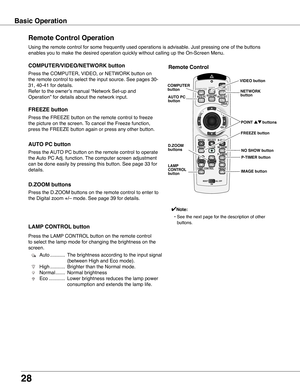 Page 28
8

Basic Operation
Remote Control Operation
Using the remote control for some frequently used operations is advisabl\
e. Just pressing one of the buttons 
enables you to make the desired operation quickly without calling up the\
 On-Screen Menu.
Press the COMPUTER, VIDEO, or NETWORK button on 
the remote control to select the input source. See pages 30-
31, 40-41 for details.
Refer to the owner’s manual “Network Set-up and 
Operation” for details about the network input.
COMPUTER/VIDEO/NETWORK...