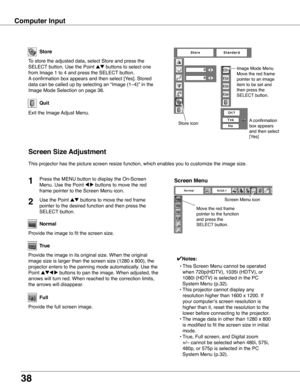 Page 38
38

Computer Input
Store
Exit the Image Adjust Menu.
Quit
Store icon
This projector has the picture screen resize function, which enables you\
 to customize the image size.
Move the red frame 
pointer to the function 
and press the 
SELECT button.
Screen Menu
Screen Menu icon
Screen Size Adjustment
Provide the image to fit the screen size.
Normal
True
Provide the image in its original size. When the original 
image size is larger than the screen size (1280 x 800), the 
projector enters to the panning...