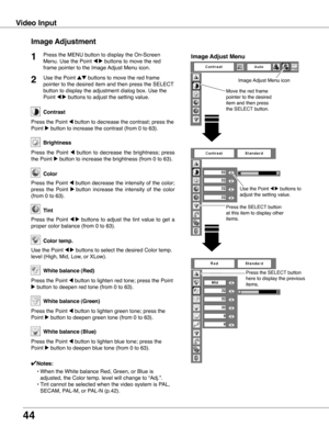 Page 44


Video Input
Image Adjustment
Press the MENU button to display the On-Screen 
Menu. Use the Point 7 8 buttons to move the red 
frame pointer to the Image Adjust Menu icon.
1
Use the Point ed buttons to move the red frame 
pointer to the desired item and then press the SELECT 
button to display the adjustment dialog box. Use the 
Point 7 8 buttons to adjust the setting value.
Press the Point 7 button to decrease the contrast; press the 
Point 8 button to increase the contrast (from 0 to...