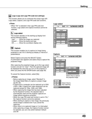 Page 49
9

Setting
Select [Yes] to capture 
the projected image. 
Select [Yes] to 
stop capturing.  
Capture
Logo (Logo and Logo PIN code lock settings)
Logo select
This function allows you to customize the screen logo with 
Logo select, Capture, and Logo PIN code lock functions.
✔Note:
 • When “On” is selected in the Logo PIN code lock 
function, Logo select and Capture functions cannot be 
selected.
Capture
This function enables you to capture an image being 
projected to use it for a starting-up display...