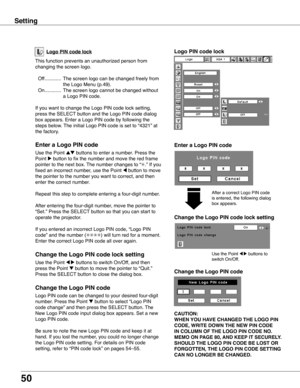 Page 50
50

Logo PIN code lock
Setting
This function prevents an unauthorized person from 
changing the screen logo.
 Off ............  The screen logo can be changed freely from 
the Logo Menu (p.49).
  On ............  The screen logo cannot be changed without 
a Logo PIN code.
If you want to change the Logo PIN code lock setting, 
press the SELECT button and the Logo PIN code dialog 
box appears. Enter a Logo PIN code by following the 
steps below. The initial Logo PIN code is set to “4321” at 
the factory....