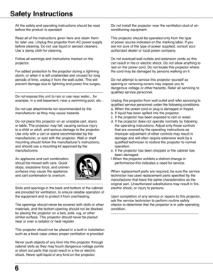 Page 6
6

Safety Instructions
All the safety and operating instructions should be read 
before the product is operated.
Read all of the instructions given here and retain them 
for later use. Unplug this projector from AC power supply 
before cleaning. Do not use liquid or aerosol cleaners. 
Use a damp cloth for cleaning.
Follow all warnings and instructions marked on the 
projector.
For added protection to the projector during a lightning 
storm, or when it is left unattended and unused for long 
periods of...