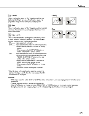 Page 51
51

Setting
Ceiling 
Rear 
Ceiling
When this function is set to “On,” the picture will be top/
bottom and left/right reversed. This function is used to 
project the image from a ceiling-mounted projector.
Rear
When this function is set to “On,” the picture will be left/right \
reversed. This function is used to project the image from 
rear of the screen.
Input search
This function detects the input signal automatically. When 
a signal is found, the search will stop. Use the Point 7 8 
buttons to select...