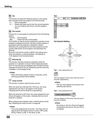 Page 56
56

This function provides the following options in the cooling 
fans’ operation when the projector is turned off (p.23).
 L1 ......  Normal operation
  L2 ......  Slower and lower-sound than the normal operation 
(L1), but it takes more time to cool the projector 
down.
Fan
Setting
Choose the running speed of cooling fans from the following 
options.
  Normal .....  Normal speed
  Max ..........  Faster than the normal speed.
This function is used to set the cooling fans’ operation to the
projector’s...